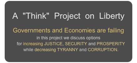A  "Think"  Project  on  Liberty
Governments and Economies are failing
in this project we discuss options
    for increasing JUSTICE, SECURITY and PROSPERITY
    while decreasing TYRANNY and CORRUPTION.