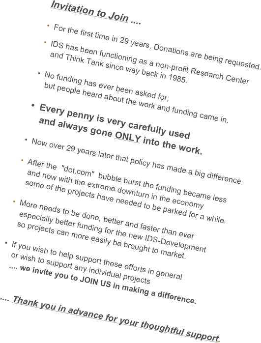 Invitation to Join ....

 For the first time in 29 years, Donations are being requested.
 IDS has been functioning as a non-profit Research Center 
    and Think Tank since way back in 1985.
    
•  No funding has ever been asked for, 
    but people heard about the work and funding came in.
 
•  Every penny is very carefully used
    and always gone ONLY into the work. 

•  Now over 29 years later that policy has made a big difference.

 After the  "dot.com"  bubble burst the funding became less
    and now with the extreme downturn in the economy 
    some of the projects have needed to be parked for a while.

 More needs to be done, better and faster than ever
    especially better funding for the new IDS-Development
    so projects can more easily be brought to market.

•  If you wish to help support these efforts in general
    or wish to support any individual projects 
    .... we invite you to JOIN US in making a difference.


.... Thank you in advance for your thoughtful support.