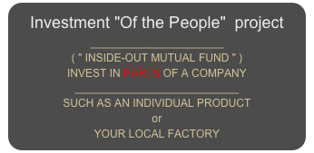 Investment "Of the People"  project
______________________
( " INSIDE-OUT MUTUAL FUND " )
INVEST IN PARTS OF A COMPANY
___________________________
SUCH AS AN INDIVIDUAL PRODUCT
or
YOUR LOCAL FACTORY 
