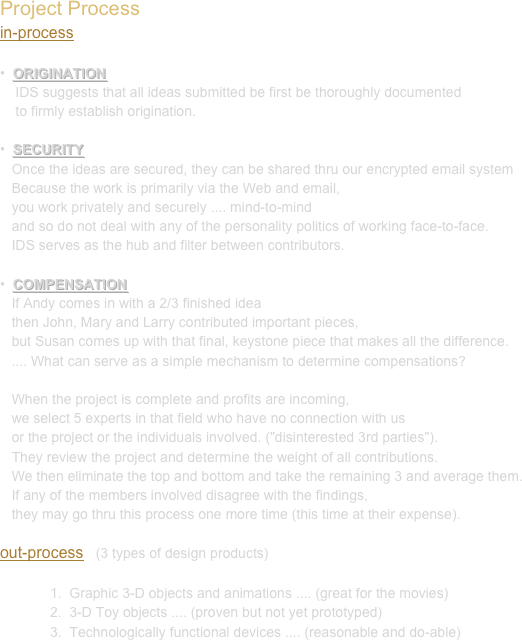 Project Process
in-process

•  ORIGINATION
    IDS suggests that all ideas submitted be first be thoroughly documented 
    to firmly establish origination.

•  SECURITY
   Once the ideas are secured, they can be shared thru our encrypted email system 
   Because the work is primarily via the Web and email, 
   you work privately and securely .... mind-to-mind 
   and so do not deal with any of the personality politics of working face-to-face.
   IDS serves as the hub and filter between contributors.

•  COMPENSATION
   If Andy comes in with a 2/3 finished idea 
   then John, Mary and Larry contributed important pieces, 
   but Susan comes up with that final, keystone piece that makes all the difference.
   .... What can serve as a simple mechanism to determine compensations? 

   When the project is complete and profits are incoming, 
   we select 5 experts in that field who have no connection with us 
   or the project or the individuals involved. ("disinterested 3rd parties"). 
   They review the project and determine the weight of all contributions. 
   We then eliminate the top and bottom and take the remaining 3 and average them. 
   If any of the members involved disagree with the findings, 
   they may go thru this process one more time (this time at their expense).

out-process   (3 types of design products)

1.  Graphic 3-D objects and animations .... (great for the movies)
2.  3-D Toy objects .... (proven but not yet prototyped)
3.  Technologically functional devices .... (reasonable and do-able)
