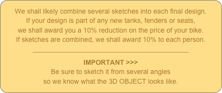 We shall likely combine several sketches into each final design.
If your design is part of any new tanks, fenders or seats,
we shall award you a 10% reduction on the price of your bike.
If sketches are combined, we shall award 10% to each person.
_________________________________________
IMPORTANT >>>
Be sure to sketch it from several angles 
so we know what the 3D OBJECT looks like.