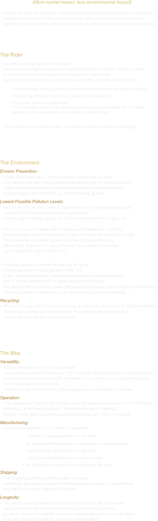 (More market impact, less environmental impact)
•  Panther by far is the greenest, most environmentally friendly motorcycle in the world.
   Panther is committed to always providing the safest, greenest technology with a
   durability that fits perfectly with today’s focus on reducing waste and carbon footprints.


The Rider
 It is hard to design a safer motorcycle.  
   Most accidents happen because of handling and power control.  Safety is green.  
   It uses less healthcare resources and preserves years of life.  
   Investing in the individual is both the moral and the cost effective thing to do.
	•  The bike shape shifts to provide the exact safest balance for every occasion.
	•  There is leg protection built-in in case of a fall (side pod).
	•  The power levels are adjustable 
           so it never gets away from you and uses only as much power as you need, 
           reducing fuel consumption and increasing safe control.

 The Panther has anti-lock brakes and anti-spin (traction control) technology.



The Environment
Erosion Prevention:
 A new Bosch anti-spin  ( traction control )  technology is used
   It is a brand new technology designed especially just for for the Panther.
   It also makes the bike environmentally friendly in off-road situations 
   by preventing it from churning up dirt and tearing up trails.
Lowest Possible Pollution Levels:
 We are the first to use Cobalt-Tungsten alloy for all internal engine parts.  
   Used for the combustion chamber in jet engines, 
   it is not only extremely strong, but it does not expand when it gets hot.  
   
•  As a result, we can make internal engine part clearances very tight; 
   Eliminating the need for the engine to get hot first for the parts to fit snugly.  
   This means we can make parts to far more precise dimensions, 
   allowing the engine to run very efficiently and pollution is minimal 
   – even when the engine is still cold.

 Pollution standards on the Panther are far better 
   than those of any motorcycle sold in the U.S.  
   In fact, the bike’s pollution standards well exceed all Euro standards. 
   And, it comes standard with a power-level control feature 
   that allows riders to reduce power (decreasing emissions and increasing fuel efficiency)
   when less power is needed, such as while cruising down the highway.
Recycling:
 When it is finally time to let go of the bike, it is good to know that it is 100% recyclable. 
   The air and oil filters are washable and re-usable for the life of the bike. 
   We can also rebuild your bike if you wish.



The Bike
Versatility:
 It is the first bike that is 100% recyclable.  
   The premium version of the bike is 100% rust free and engineered to last for decades.
   The versatility of the bike reduces the need for the owner to buy multiple machines 
   to suit specialized riding needs.  
   Additionally, the ShapeShifting feature also improve the safety of the bike. 
Operation:
 In its operations, Panther Motorcycles looks for green alternatives in terms of energy 
   efficiency, air and water pollution, as well as the use of materials 
   that are made using sustainable practices and that are 100% recyclable. 
Manufacturing:
•  Our bike is made with 100% non-toxic materials:
                    •  There is no paint anywhere on the bike. 
                    •  No chrome plating because it uses toxic acids to produce.
                    •  The lighting is LED and has no Mercury.
                    •  The Lithium-Ion battery has no acid or lead.
                    •  No lead solder is used on any wiring on the bike.
Shipping:
 Our shipping containers are re-usable for years 
   rather than the industry standard methods of wood crates or metal frames 
   that are thrown away after each shipment.
Longevity:
 Our bike is carefully designed rust-free and made to last for decades 
   using the very finest parts and extra-engineering every system 
   so we do not need to deplete resources making bikes over and over again. 
   You can also send it back to us and we shall rebuild it.





