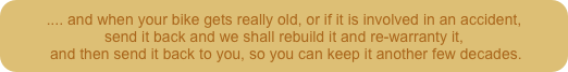 .... and when your bike gets really old, or if it is involved in an accident,
send it back and we shall rebuild it and re-warranty it,
 and then send it back to you, so you can keep it another few decades.