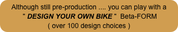 Although still pre-production .... you can play with a
 " DESIGN YOUR OWN BIKE "  Beta-FORM
( over 100 design choices )