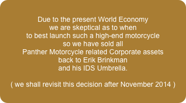 Due to the present World Economy
we are skeptical as to when 
to best launch such a high-end motorcycle
so we have sold all 
Panther Motorcycle related Corporate assets
back to Erik Brinkman
and his IDS Umbrella.

( we shall revisit this decision after November 2014 )
