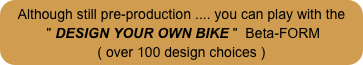 Although still pre-production .... you can play with the
 " DESIGN YOUR OWN BIKE "  Beta-FORM
( over 100 design choices )