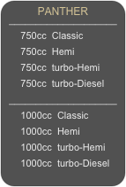 PANTHER 
____________________
      750cc  Classic
      750cc  Hemi
      750cc  turbo-Hemi
      750cc  turbo-Diesel
____________________
      1000cc  Classic
      1000cc  Hemi
      1000cc  turbo-Hemi
      1000cc  turbo-Diesel