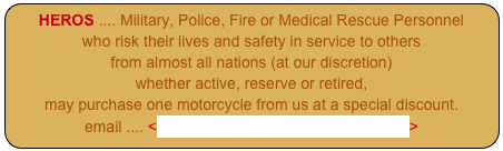 HEROS .... Military, Police, Fire or Medical Rescue Personnel
who risk their lives and safety in service to others
from almost all nations (at our discretion)
whether active, reserve or retired,
may purchase one motorcycle from us at a special discount.
email .... <HeroSales@PantherMotorcycle.com>