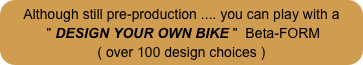Although still pre-production .... you can play with a
 " DESIGN YOUR OWN BIKE "  Beta-FORM
( over 100 design choices )
