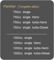 Panther  (Tungsten-alloy)
            750cc  single
            750cc  single  Hemi
            750cc  single  turbo-Hemi
            750cc  single  turbo-Diesel
________________________
            1000cc  single
            1000cc  single  Hemi
            1000cc  single  turbo-Hemi
            1000cc  single  turbo-Diesel