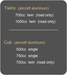 Twins  (aircraft aluminum)
           700cc  twin  (road only)
           1000cc  twin  (road only)
________________________

Cub  (aircraft aluminum)
            500cc  single
            750cc  single
            700cc  twin  (road only)
